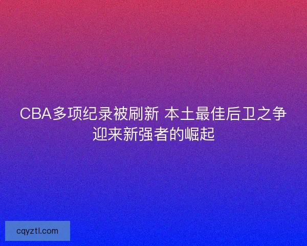 CBA多项纪录被刷新 本土最佳后卫之争迎来新强者的崛起