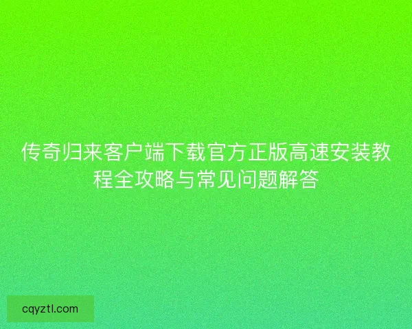 传奇归来客户端下载官方正版高速安装教程全攻略与常见问题解答