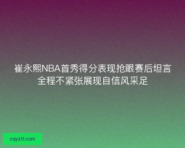 崔永熙NBA首秀得分表现抢眼赛后坦言全程不紧张展现自信风采足